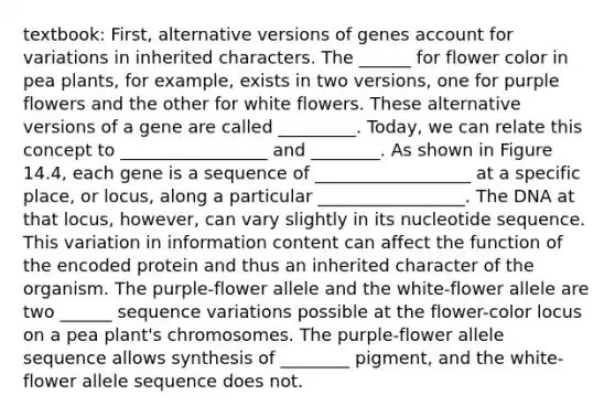 textbook: First, alternative versions of genes account for variations in inherited characters. The ______ for flower color in pea plants, for example, exists in two versions, one for purple flowers and the other for white flowers. These alternative versions of a gene are called _________. Today, we can relate this concept to _________________ and ________. As shown in Figure 14.4, each gene is a sequence of __________________ at a specific place, or locus, along a particular _________________. The DNA at that locus, however, can vary slightly in its nucleotide sequence. This variation in information content can affect the function of the encoded protein and thus an inherited character of the organism. The purple-flower allele and the white-flower allele are two ______ sequence variations possible at the flower-color locus on a pea plant's chromosomes. The purple-flower allele sequence allows synthesis of ________ pigment, and the white-flower allele sequence does not.