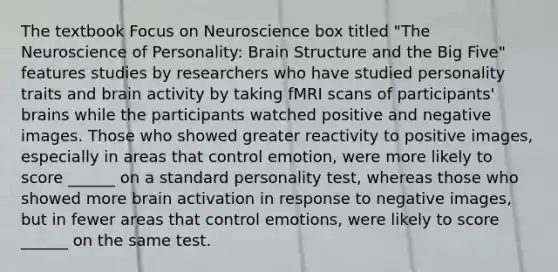 The textbook Focus on Neuroscience box titled "The Neuroscience of Personality: Brain Structure and the Big Five" features studies by researchers who have studied personality traits and brain activity by taking fMRI scans of participants' brains while the participants watched positive and negative images. Those who showed greater reactivity to positive images, especially in areas that control emotion, were more likely to score ______ on a standard personality test, whereas those who showed more brain activation in response to negative images, but in fewer areas that control emotions, were likely to score ______ on the same test.