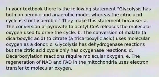 In your textbook there is the following statement "Glycolysis has both an aerobic and anaerobic mode, whereas the citric acid cycle is strictly aerobic." They make this statement because: a. The conversion of pyruvate to acetyl-CoA releases the molecular oxygen used to drive the cycle. b. The conversion of malate (a dicarboxylic acid) to citrate (a tricarboxylic acid) uses molecular oxygen as a donor. c. Glycolysis has dehydrogenase reactions but the citric acid cycle only has oxygenase reactions. d. Decarboxylation reactions require molecular oxygen. e. The regeneration of NAD and FAD in the mitochondria uses electron transfer to molecular oxygen.