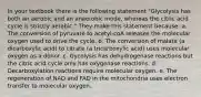 In your textbook there is the following statement "Glycolysis has both an aerobic and an anaerobic mode, whereas the citric acid cycle is strictly aerobic." They make this statement because: a. The conversion of pyruvate to acetyl-coA releases the molecular oxygen used to drive the cycle. b. The conversion of malate (a dicarboxylic acid) to citrate (a tricarboxylic acid) uses molecular oxygen as a donor. c. Gycolysis has dehydrogenase reactions but the citric acid cycle only has oxygenase reactions. d. Decarboxylation reactions require molecular oxygen. e. The regeneration of NAD and FAD in the mitochondria uses electron transfer to molecular oxygen.