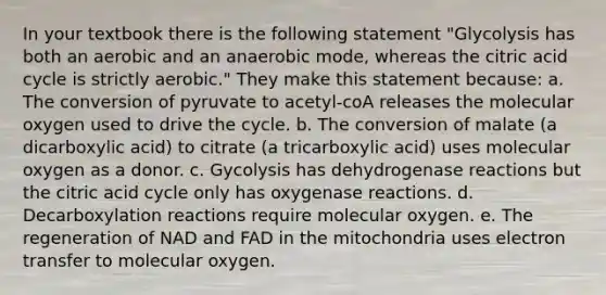 In your textbook there is the following statement "Glycolysis has both an aerobic and an anaerobic mode, whereas the citric acid cycle is strictly aerobic." They make this statement because: a. The conversion of pyruvate to acetyl-coA releases the molecular oxygen used to drive the cycle. b. The conversion of malate (a dicarboxylic acid) to citrate (a tricarboxylic acid) uses molecular oxygen as a donor. c. Gycolysis has dehydrogenase reactions but the citric acid cycle only has oxygenase reactions. d. Decarboxylation reactions require molecular oxygen. e. The regeneration of NAD and FAD in the mitochondria uses electron transfer to molecular oxygen.