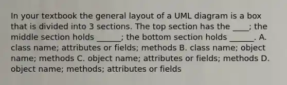 In your textbook the general layout of a UML diagram is a box that is divided into 3 sections. The top section has the ____; the middle section holds ______; the bottom section holds ______. A. class name; attributes or fields; methods B. class name; object name; methods C. object name; attributes or fields; methods D. object name; methods; attributes or fields