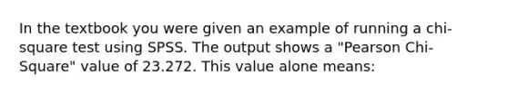 In the textbook you were given an example of running a chi-square test using SPSS. The output shows a "Pearson Chi-Square" value of 23.272. This value alone means: