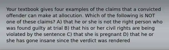 Your textbook gives four examples of the claims that a convicted offender can make at allocution. Which of the following is NOT one of these claims? A) that he or she is not the right person who was found guilty at trial B) that his or her civil rights are being violated by the sentence C) that she is pregnant D) that he or she has gone insane since the verdict was rendered