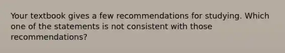 Your textbook gives a few recommendations for studying. Which one of the statements is not consistent with those recommendations?