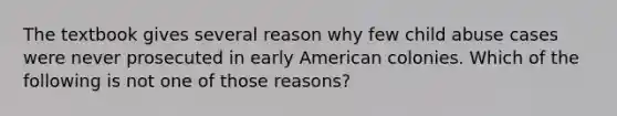 The textbook gives several reason why few child abuse cases were never prosecuted in early American colonies. Which of the following is not one of those reasons?