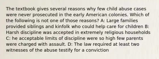 The textbook gives several reasons why few child abuse cases were never prosecuted in the early American colonies. Which of the following is not one of those reasons? A: Large families provided siblings and kinfolk who could help care for children B: Harsh discipline was accepted in extremely religious households C: he acceptable limits of discipline were so high few parents were charged with assault. D: The law required at least two witnesses of the abuse testify for a conviction