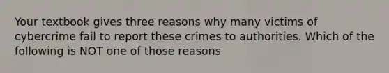 Your textbook gives three reasons why many victims of cybercrime fail to report these crimes to authorities. Which of the following is NOT one of those reasons