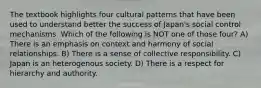 The textbook highlights four cultural patterns that have been used to understand better the success of Japan's social control mechanisms. Which of the following is NOT one of those four? A) There is an emphasis on context and harmony of social relationships. B) There is a sense of collective responsibility. C) Japan is an heterogenous society. D) There is a respect for hierarchy and authority.