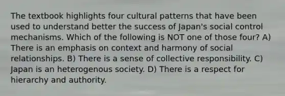 The textbook highlights four cultural patterns that have been used to understand better the success of Japan's social control mechanisms. Which of the following is NOT one of those four? A) There is an emphasis on context and harmony of social relationships. B) There is a sense of collective responsibility. C) Japan is an heterogenous society. D) There is a respect for hierarchy and authority.