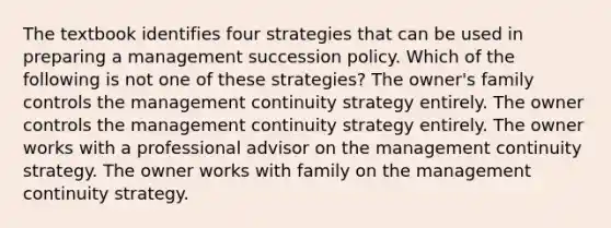 The textbook identifies four strategies that can be used in preparing a management succession policy. Which of the following is not one of these strategies? The owner's family controls the management continuity strategy entirely. The owner controls the management continuity strategy entirely. The owner works with a professional advisor on the management continuity strategy. The owner works with family on the management continuity strategy.