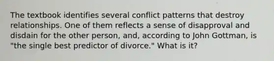 The textbook identifies several conflict patterns that destroy relationships. One of them reflects a sense of disapproval and disdain for the other person, and, according to John Gottman, is "the single best predictor of divorce." What is it?