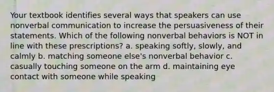 Your textbook identifies several ways that speakers can use nonverbal communication to increase the persuasiveness of their statements. Which of the following nonverbal behaviors is NOT in line with these prescriptions? a. speaking softly, slowly, and calmly b. matching someone else's nonverbal behavior c. casually touching someone on the arm d. maintaining eye contact with someone while speaking