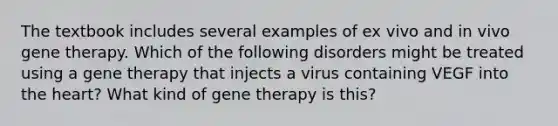 The textbook includes several examples of ex vivo and in vivo gene therapy. Which of the following disorders might be treated using a gene therapy that injects a virus containing VEGF into the heart? What kind of gene therapy is this?