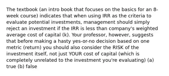 The textbook (an intro book that focuses on the basics for an 8-week course) indicates that when using IRR as the criteria to evaluate potential investments, management should simply reject an investment if the IRR is less than company's weighted average cost of capital (k). Your professor, however, suggests that before making a hasty yes-or-no decision based on one metric (return) you should also consider the RISK of the investment itself, not just YOUR cost of capital (which is completely unrelated to the investment you're evaluating) (a) true (b) false