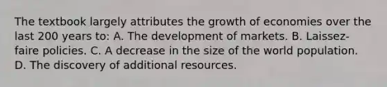 The textbook largely attributes the growth of economies over the last 200 years to: A. The development of markets. B. Laissez-faire policies. C. A decrease in the size of the world population. D. The discovery of additional resources.