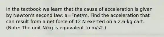 In the textbook we learn that the cause of acceleration is given by Newton's second law: a=Fnet/m. Find the acceleration that can result from a net force of 12 N exerted on a 2.6-kg cart. (Note: The unit N/kg is equivalent to m/s2.).