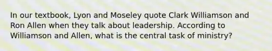 In our textbook, Lyon and Moseley quote Clark Williamson and Ron Allen when they talk about leadership. According to Williamson and Allen, what is the central task of ministry?