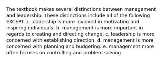 The textbook makes several distinctions between management and leadership. These distinctions include all of the following EXCEPT a. leadership is more involved in motivating and inspiring individuals. b. management is more important in regards to creating and directing change. c. leadership is more concerned with establishing direction. d. management is more concerned with planning and budgeting. e. management more often focuses on controlling and problem solving.