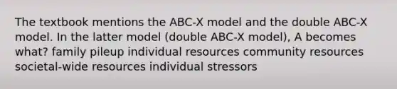 The textbook mentions the ABC-X model and the double ABC-X model. In the latter model (double ABC-X model), A becomes what? family pileup individual resources community resources societal-wide resources individual stressors