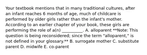 Your textbook mentions that in many traditional cultures, after an infant reaches 6 months of age, much of childcare is performed by older girls rather than the infant's mother. According to an earlier chapter of your book, these girls are performing the role of a(n) __________. A. alloparent **Note: This question is being reconsidered; since the term "alloparent," is not defined in your glossary.** B. surrogate mother C. substitute parent D. midwife E. co-parent