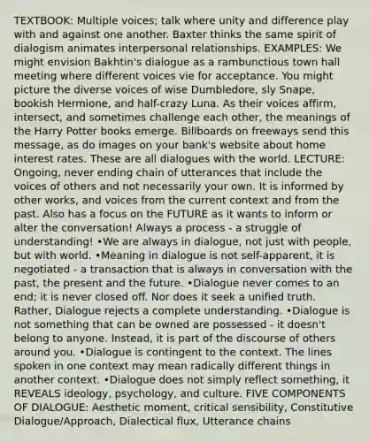 TEXTBOOK: Multiple voices; talk where unity and difference play with and against one another. Baxter thinks the same spirit of dialogism animates interpersonal relationships. EXAMPLES: We might envision Bakhtin's dialogue as a rambunctious town hall meeting where different voices vie for acceptance. You might picture the diverse voices of wise Dumbledore, sly Snape, bookish Hermione, and half-crazy Luna. As their voices affirm, intersect, and sometimes challenge each other, the meanings of the Harry Potter books emerge. Billboards on freeways send this message, as do images on your bank's website about home interest rates. These are all dialogues with the world. LECTURE: Ongoing, never ending chain of utterances that include the voices of others and not necessarily your own. It is informed by other works, and voices from the current context and from the past. Also has a focus on the FUTURE as it wants to inform or alter the conversation! Always a process - a struggle of understanding! •We are always in dialogue, not just with people, but with world. •Meaning in dialogue is not self-apparent, it is negotiated - a transaction that is always in conversation with the past, the present and the future. •Dialogue never comes to an end; it is never closed off. Nor does it seek a unified truth. Rather, Dialogue rejects a complete understanding. •Dialogue is not something that can be owned are possessed - it doesn't belong to anyone. Instead, it is part of the discourse of others around you. •Dialogue is contingent to the context. The lines spoken in one context may mean radically different things in another context. •Dialogue does not simply reflect something, it REVEALS ideology, psychology, and culture. FIVE COMPONENTS OF DIALOGUE: Aesthetic moment, critical sensibility, Constitutive Dialogue/Approach, Dialectical flux, Utterance chains