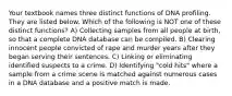 Your textbook names three distinct functions of DNA profiling. They are listed below. Which of the following is NOT one of these distinct functions? A) Collecting samples from all people at birth, so that a complete DNA database can be compiled. B) Clearing innocent people convicted of rape and murder years after they began serving their sentences. C) Linking or eliminating identified suspects to a crime. D) Identifying "cold hits" where a sample from a crime scene is matched against numerous cases in a DNA database and a positive match is made.