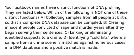 Your textbook names three distinct functions of DNA profiling. They are listed below. Which of the following is NOT one of these distinct functions? A) Collecting samples from all people at birth, so that a complete DNA database can be compiled. B) Clearing innocent people convicted of rape and murder years after they began serving their sentences. C) Linking or eliminating identified suspects to a crime. D) Identifying "cold hits" where a sample from a crime scene is matched against numerous cases in a DNA database and a positive match is made.