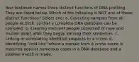 Your textbook names three distinct functions of DNA profiling. They are listed below. Which of the following is NOT one of these distinct functions? Select one: a. Collecting samples from all people at birth, so that a complete DNA database can be compiled. b. Clearing innocent people convicted of rape and murder years after they began serving their sentences. c. Linking or eliminating identified suspects to a crime. d. Identifying "cold hits" where a sample from a crime scene is matched against numerous cases in a DNA database and a positive match is made.