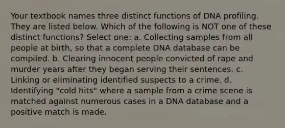 Your textbook names three distinct functions of DNA profiling. They are listed below. Which of the following is NOT one of these distinct functions? Select one: a. Collecting samples from all people at birth, so that a complete DNA database can be compiled. b. Clearing innocent people convicted of rape and murder years after they began serving their sentences. c. Linking or eliminating identified suspects to a crime. d. Identifying "cold hits" where a sample from a crime scene is matched against numerous cases in a DNA database and a positive match is made.