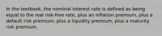 In the textbook, the nominal interest rate is defined as being equal to the real risk-free rate, plus an inflation premium, plus a default risk premium, plus a liquidity premium, plus a maturity risk premium.