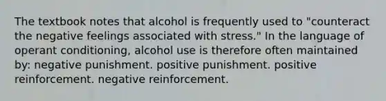 The textbook notes that alcohol is frequently used to "counteract the negative feelings associated with stress." In the language of operant conditioning, alcohol use is therefore often maintained by: negative punishment. positive punishment. positive reinforcement. negative reinforcement.