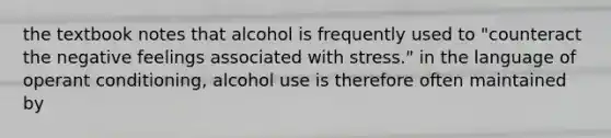 the textbook notes that alcohol is frequently used to "counteract the negative feelings associated with stress." in the language of operant conditioning, alcohol use is therefore often maintained by