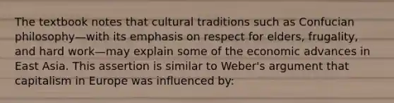 The textbook notes that cultural traditions such as Confucian philosophy—with its emphasis on respect for elders, frugality, and hard work—may explain some of the economic advances in East Asia. This assertion is similar to Weber's argument that capitalism in Europe was influenced by: