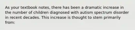 As your textbook notes, there has been a dramatic increase in the number of children diagnosed with autism spectrum disorder in recent decades. This increase is thought to stem primarily from: