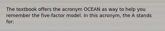 The textbook offers the acronym OCEAN as way to help you remember the five-factor model. In this acronym, the A stands for: