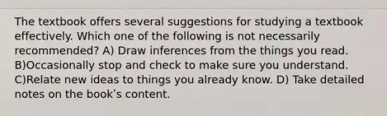 The textbook offers several suggestions for studying a textbook effectively. Which one of the following is not necessarily recommended? A) Draw inferences from the things you read. B)Occasionally stop and check to make sure you understand. C)Relate new ideas to things you already know. D) Take detailed notes on the bookʹs content.