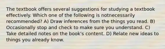 The textbook offers several suggestions for studying a textbook effectively. Which one of the following is notnecessarily recommended? A) Draw inferences from the things you read. B) Occasionally stop and check to make sure you understand. C) Take detailed notes on the book's content. D) Relate new ideas to things you already know.