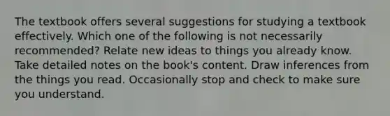 The textbook offers several suggestions for studying a textbook effectively. Which one of the following is not necessarily recommended? Relate new ideas to things you already know. Take detailed notes on the book's content. Draw inferences from the things you read. Occasionally stop and check to make sure you understand.