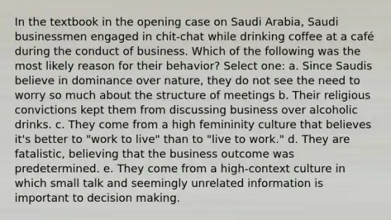 In the textbook in the opening case on Saudi Arabia, Saudi businessmen engaged in chit-chat while drinking coffee at a café during the conduct of business. Which of the following was the most likely reason for their behavior? Select one: a. Since Saudis believe in dominance over nature, they do not see the need to worry so much about the structure of meetings b. Their religious convictions kept them from discussing business over alcoholic drinks. c. They come from a high femininity culture that believes it's better to "work to live" than to "live to work." d. They are fatalistic, believing that the business outcome was predetermined. e. They come from a high-context culture in which small talk and seemingly unrelated information is important to decision making.