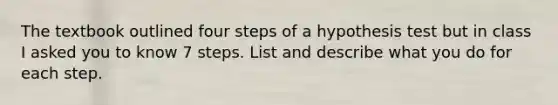 The textbook outlined four steps of a hypothesis test but in class I asked you to know 7 steps. List and describe what you do for each step.