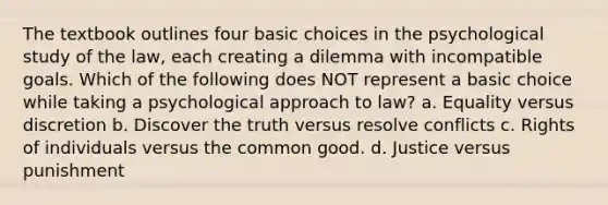 The textbook outlines four basic choices in the psychological study of the law, each creating a dilemma with incompatible goals. Which of the following does NOT represent a basic choice while taking a psychological approach to law? a. Equality versus discretion b. Discover the truth versus resolve conflicts c. Rights of individuals versus the common good. d. Justice versus punishment