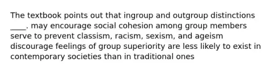 The textbook points out that ingroup and outgroup distinctions ____. may encourage social cohesion among group members serve to prevent classism, racism, sexism, and ageism discourage feelings of group superiority are less likely to exist in contemporary societies than in traditional ones