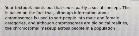 Your textbook points out that sex is partly a social concept. This is based on the fact that, although information about chromosomes is used to sort people into male and female categories, and although chromosomes are biological realities, the chromosomal makeup across people in a population