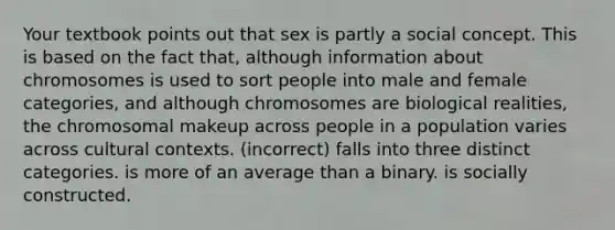 Your textbook points out that sex is partly a social concept. This is based on the fact that, although information about chromosomes is used to sort people into male and female categories, and although chromosomes are biological realities, the chromosomal makeup across people in a population varies across cultural contexts. (incorrect) falls into three distinct categories. is more of an average than a binary. is socially constructed.