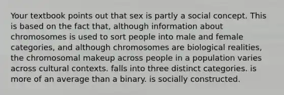 Your textbook points out that sex is partly a social concept. This is based on the fact that, although information about chromosomes is used to sort people into male and female categories, and although chromosomes are biological realities, the chromosomal makeup across people in a population varies across cultural contexts. falls into three distinct categories. is more of an average than a binary. is socially constructed.