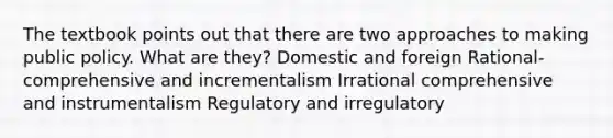 The textbook points out that there are two approaches to making public policy. What are they? Domestic and foreign Rational-comprehensive and incrementalism Irrational comprehensive and instrumentalism Regulatory and irregulatory