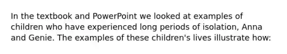 In the textbook and PowerPoint we looked at examples of children who have experienced long periods of isolation, Anna and Genie. The examples of these children's lives illustrate how: