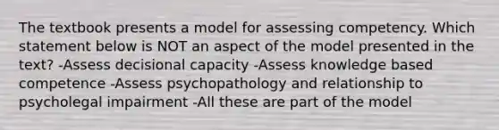 The textbook presents a model for assessing competency. Which statement below is NOT an aspect of the model presented in the text? -Assess decisional capacity -Assess knowledge based competence -Assess psychopathology and relationship to psycholegal impairment -All these are part of the model