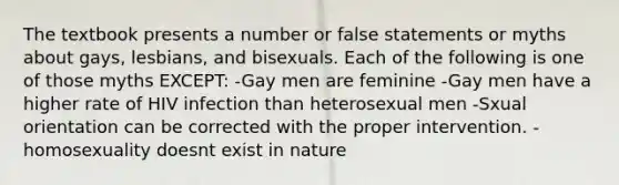 The textbook presents a number or false statements or myths about gays, lesbians, and bisexuals. Each of the following is one of those myths EXCEPT: -Gay men are feminine -Gay men have a higher rate of HIV infection than heterosexual men -Sxual orientation can be corrected with the proper intervention. -homosexuality doesnt exist in nature